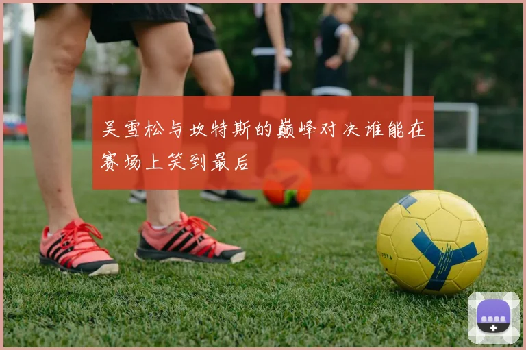 吴雪松与坎特斯的巅峰对决谁能在赛场上笑到最后