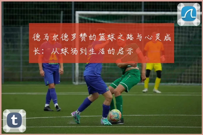 德马尔德罗赞的篮球之路与心灵成长：从球场到生活的启示