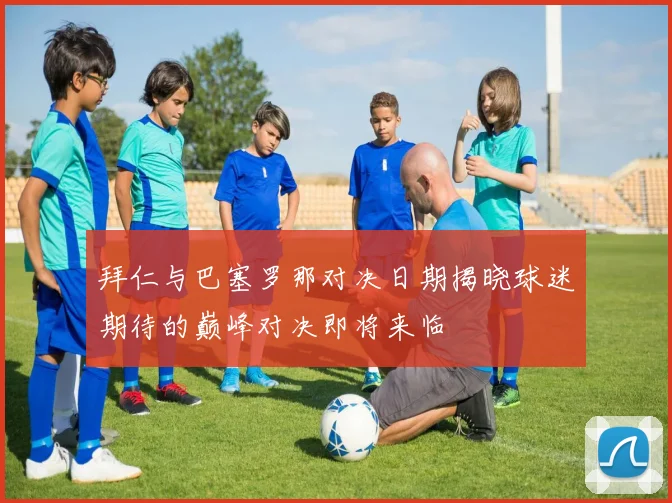 拜仁与巴塞罗那对决日期揭晓球迷期待的巅峰对决即将来临