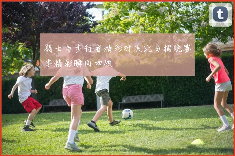 骑士与步行者精彩对决比分揭晓赛季精彩瞬间回顾