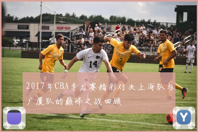 2017年CBA季后赛精彩对决上海队与广厦队的巅峰之战回顾