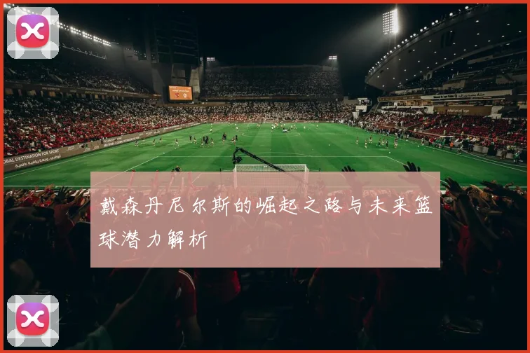 戴森丹尼尔斯的崛起之路与未来篮球潜力解析