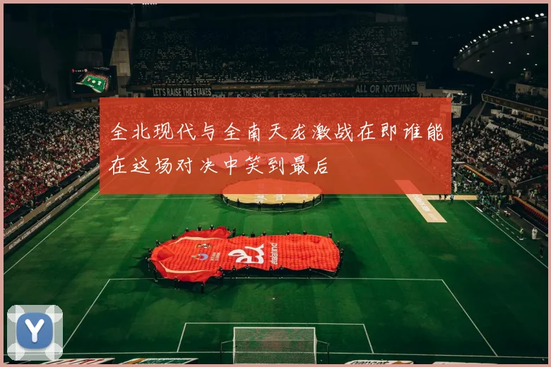 全北现代与全南天龙激战在即谁能在这场对决中笑到最后