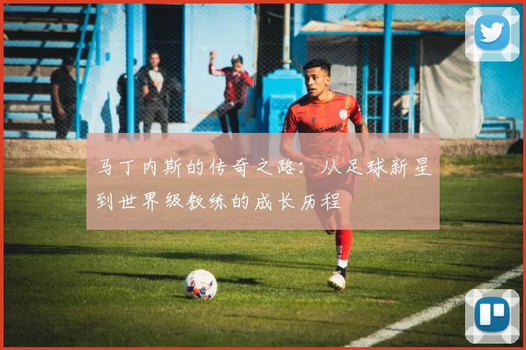 马丁内斯的传奇之路：从足球新星到世界级教练的成长历程