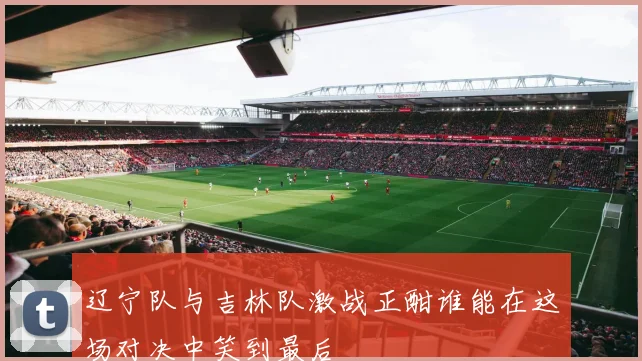 辽宁队与吉林队激战正酣谁能在这场对决中笑到最后