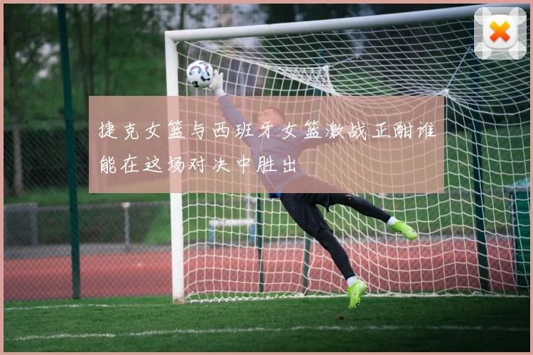 捷克女篮与西班牙女篮激战正酣谁能在这场对决中胜出