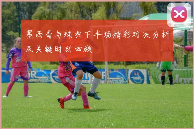 墨西哥与瑞典下半场精彩对决分析及关键时刻回顾