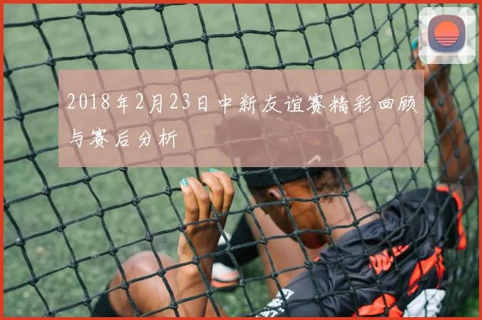 2018年2月23日中新友谊赛精彩回顾与赛后分析