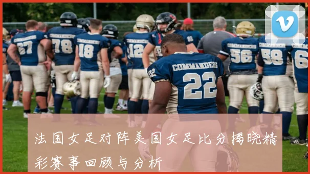 法国女足对阵美国女足比分揭晓精彩赛事回顾与分析