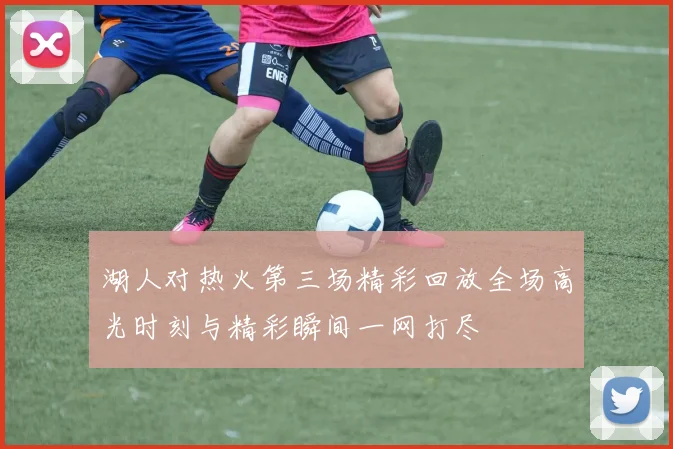 湖人对热火第三场精彩回放全场高光时刻与精彩瞬间一网打尽