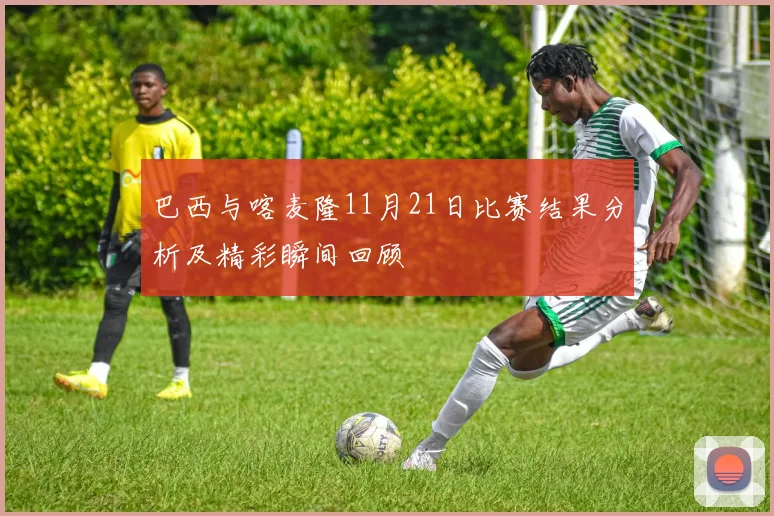 巴西与喀麦隆11月21日比赛结果分析及精彩瞬间回顾