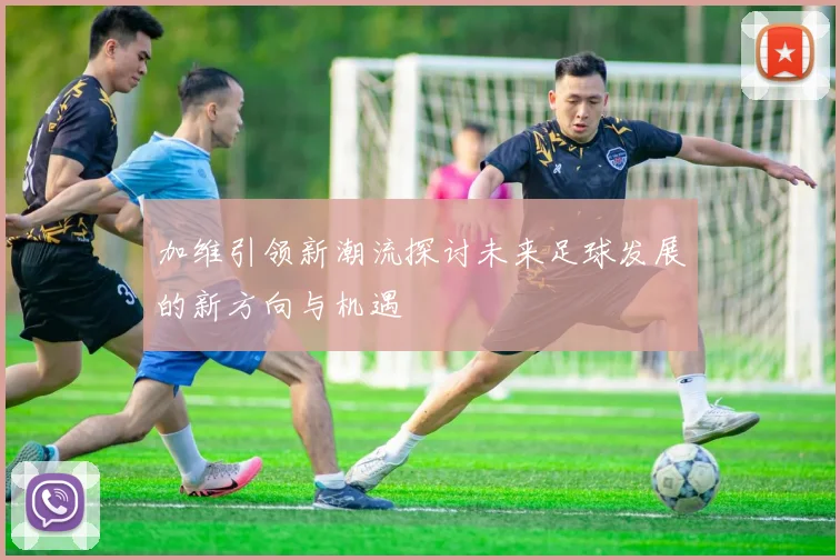 加维引领新潮流探讨未来足球发展的新方向与机遇