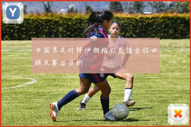 中国男足对阵伊朗精彩直播全程回顾及赛后分析