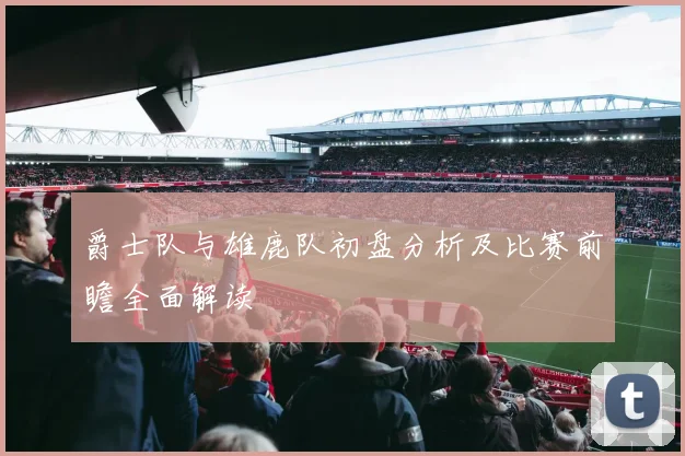 爵士队与雄鹿队初盘分析及比赛前瞻全面解读
