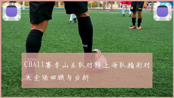 CBA11赛季山东队对阵上海队精彩对决全场回顾与分析