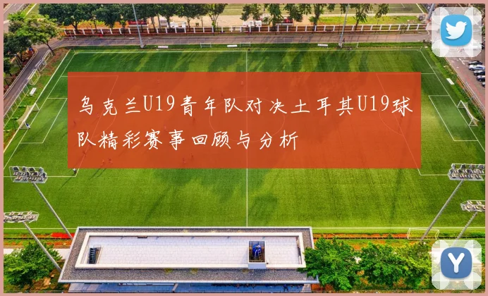 乌克兰U19青年队对决土耳其U19球队精彩赛事回顾与分析