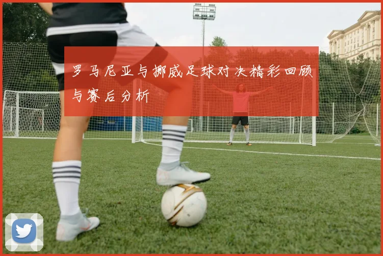 罗马尼亚与挪威足球对决精彩回顾与赛后分析