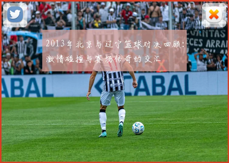 2013年北京与辽宁篮球对决回顾：激情碰撞与赛场传奇的交汇