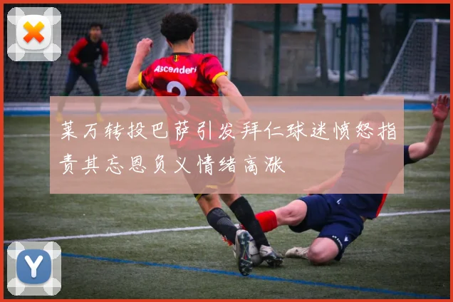 莱万转投巴萨引发拜仁球迷愤怒指责其忘恩负义情绪高涨