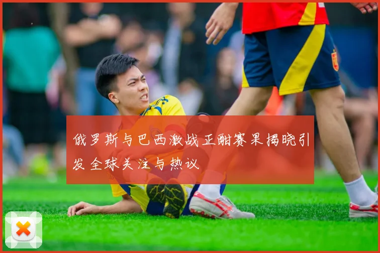 俄罗斯与巴西激战正酣赛果揭晓引发全球关注与热议