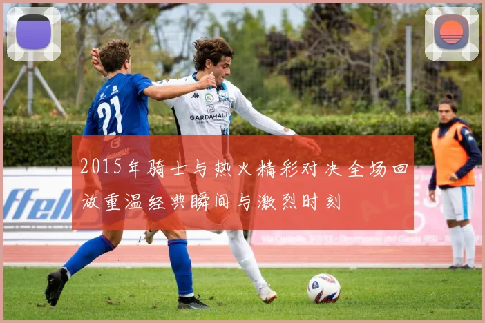 2015年骑士与热火精彩对决全场回放重温经典瞬间与激烈时刻