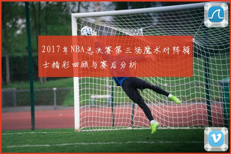 2017年NBA总决赛第三场魔术对阵骑士精彩回顾与赛后分析