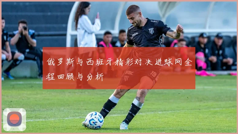 俄罗斯与西班牙精彩对决进球网全程回顾与分析