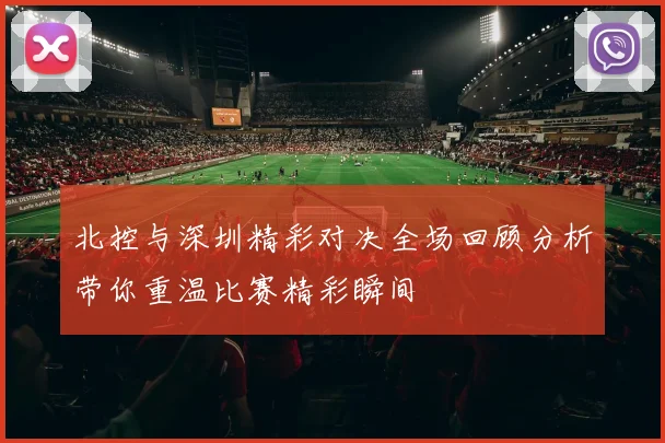 北控与深圳精彩对决全场回顾分析带你重温比赛精彩瞬间