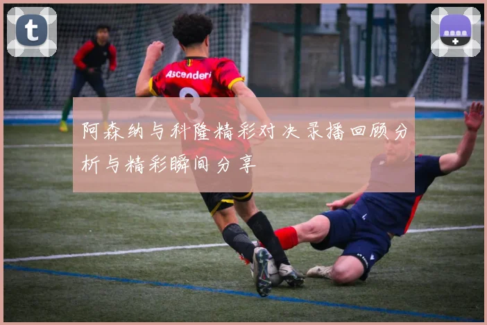 阿森纳与科隆精彩对决录播回顾分析与精彩瞬间分享