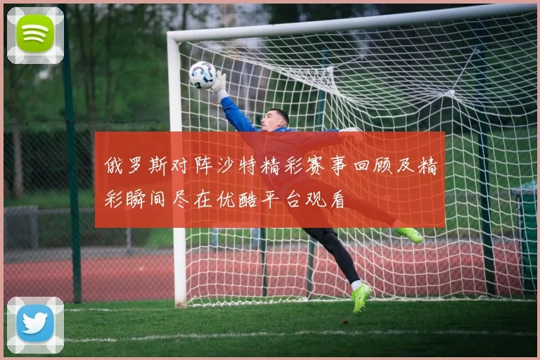 俄罗斯对阵沙特精彩赛事回顾及精彩瞬间尽在优酷平台观看