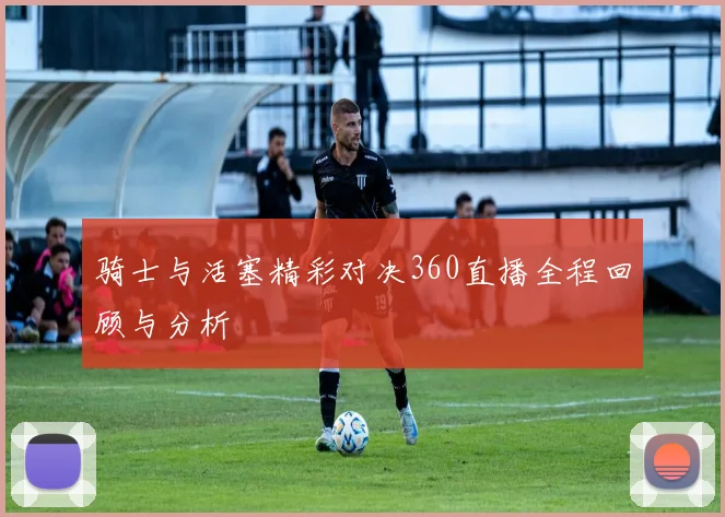 骑士与活塞精彩对决360直播全程回顾与分析
