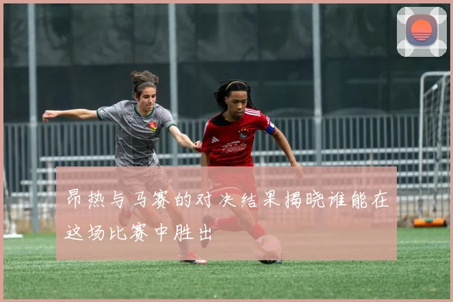 昂热与马赛的对决结果揭晓谁能在这场比赛中胜出