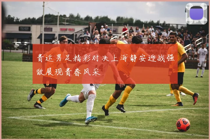 青运男足精彩对决上海静安迎战强敌展现青春风采
