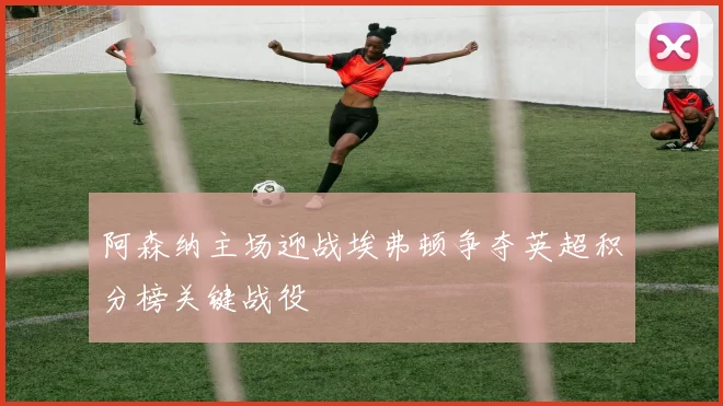 阿森纳主场迎战埃弗顿争夺英超积分榜关键战役