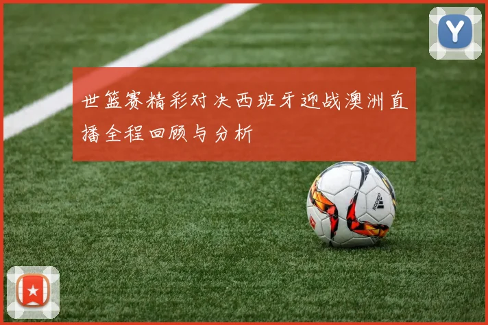 世篮赛精彩对决西班牙迎战澳洲直播全程回顾与分析