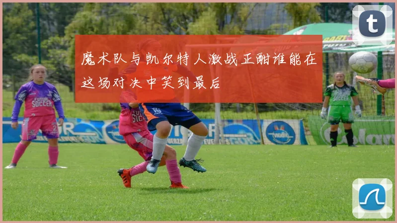 魔术队与凯尔特人激战正酣谁能在这场对决中笑到最后