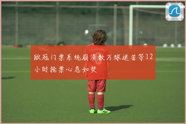 欧冠门票系统崩溃数万球迷苦等12小时抢票心急如焚