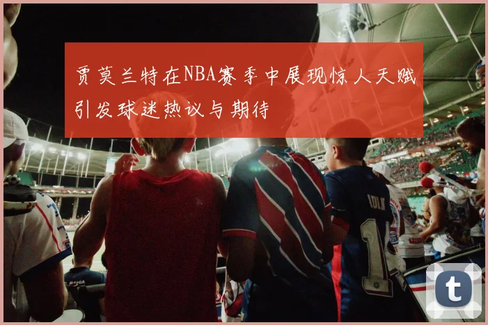 贾莫兰特在NBA赛季中展现惊人天赋引发球迷热议与期待