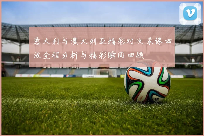 意大利与澳大利亚精彩对决录像回放全程分析与精彩瞬间回顾