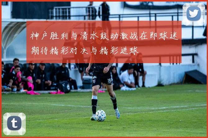 神户胜利与清水鼓动激战在即球迷期待精彩对决与精彩进球