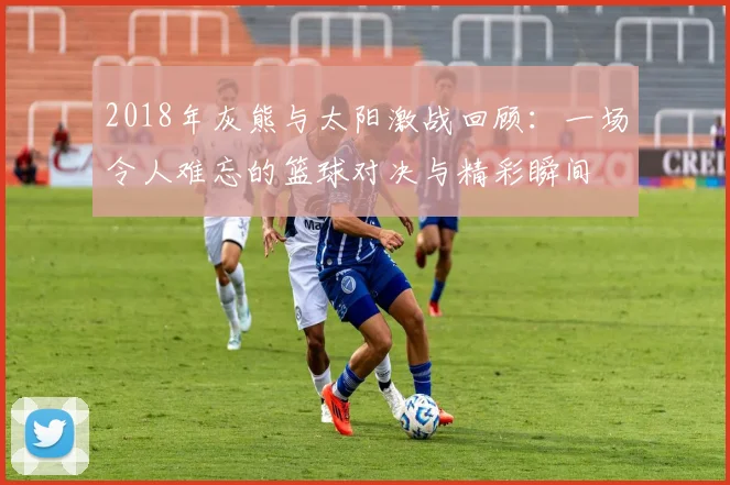 2018年灰熊与太阳激战回顾：一场令人难忘的篮球对决与精彩瞬间