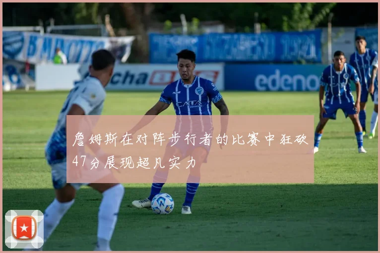 詹姆斯在对阵步行者的比赛中狂砍47分展现超凡实力