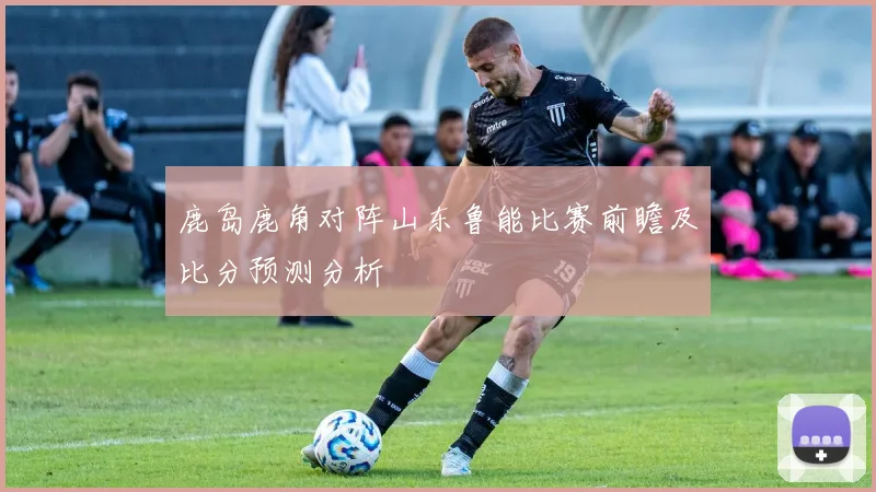 鹿岛鹿角对阵山东鲁能比赛前瞻及比分预测分析