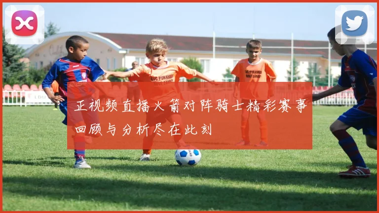 正视频直播火箭对阵骑士精彩赛事回顾与分析尽在此刻